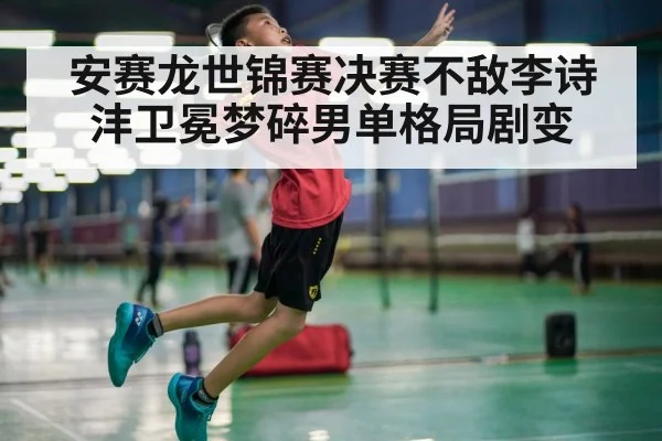 安赛龙世锦赛决赛不敌李诗沣卫冕梦碎男单格局剧变